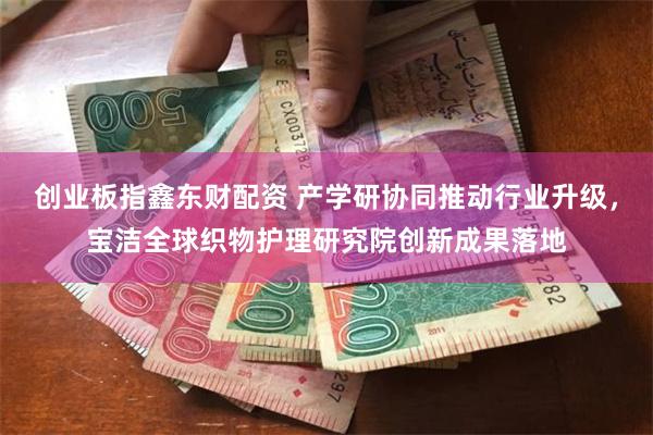 创业板指鑫东财配资 产学研协同推动行业升级，宝洁全球织物护理研究院创新成果落地