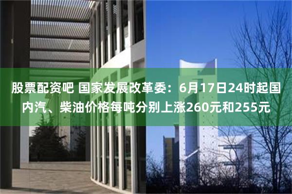 股票配资吧 国家发展改革委:6月17日24时起国内汽、柴油价格每吨分别上涨260元和255元