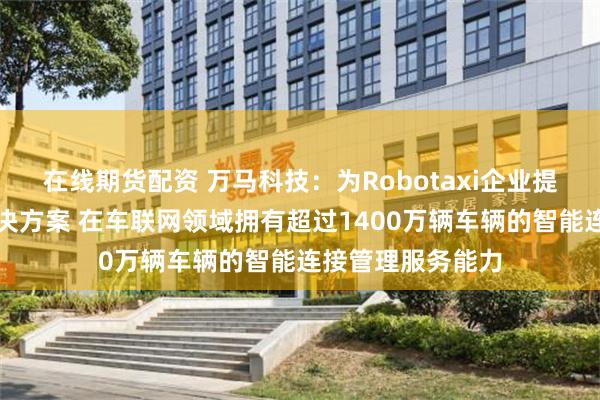 在线期货配资 万马科技：为Robotaxi企业提供一体化综合解决方案 在车联网领域拥有超过1400万辆车辆的智能连接管理服务能力
