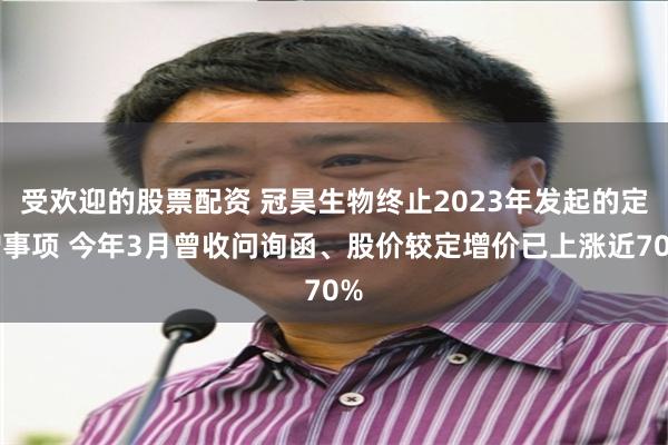 受欢迎的股票配资 冠昊生物终止2023年发起的定增事项 今年3月曾收问询函、股价较定增价已上涨近70%