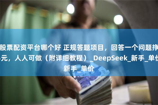 股票配资平台哪个好 正规答题项目,回答一个问题挣5元,人人可做(附详细教程)_DeepSeek_新手_单价