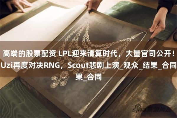 高端的股票配资 LPL迎来清算时代，大量官司公开！Uzi再度对决RNG，Scout悲剧上演_观众_结果_合同