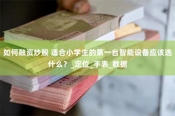 如何融资炒股 适合小学生的第一台智能设备应该选什么？_定位_手表_数据