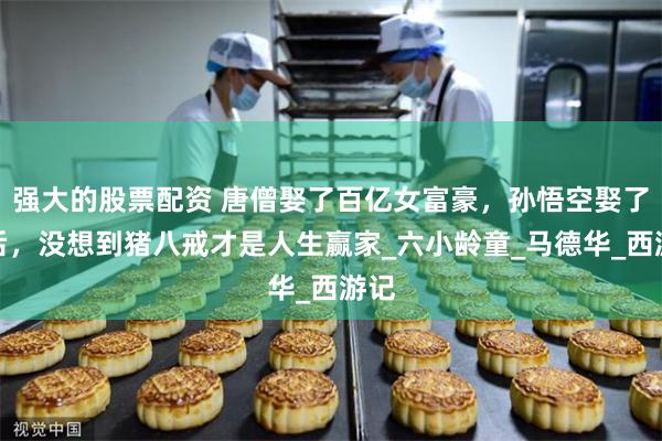 强大的股票配资 唐僧娶了百亿女富豪，孙悟空娶了王后，没想到猪八戒才是人生赢家_六小龄童_马德华_西游记