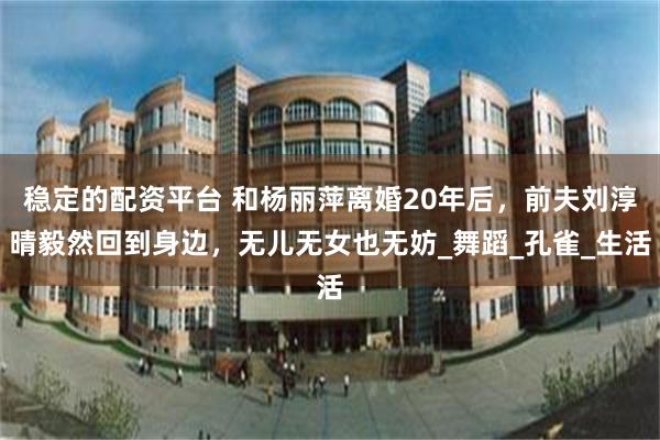 稳定的配资平台 和杨丽萍离婚20年后，前夫刘淳晴毅然回到身边，无儿无女也无妨_舞蹈_孔雀_生活
