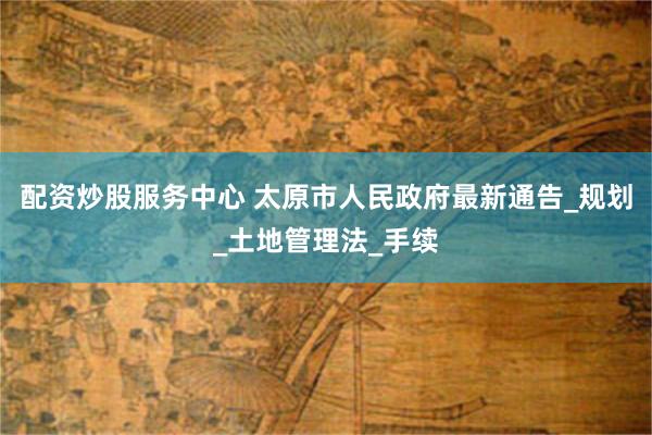配资炒股服务中心 太原市人民政府最新通告_规划_土地管理法_手续