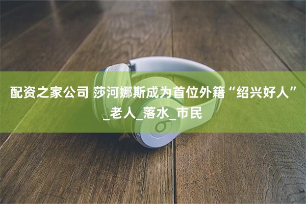 配资之家公司 莎河娜斯成为首位外籍“绍兴好人”_老人_落水_市民