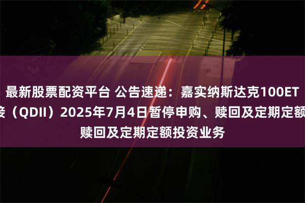 最新股票配资平台 公告速递：嘉实纳斯达克100ETF发起联接（QDII）2025年7月4日暂停申购、赎回及定期定额投资业务
