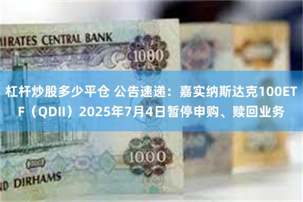 杠杆炒股多少平仓 公告速递：嘉实纳斯达克100ETF（QDII）2025年7月4日暂停申购、赎回业务