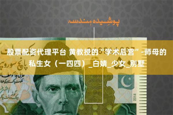 股票配资代理平台 黄教授的“学术后宫”-师母的私生女（一四四）_白婧_少女_别墅