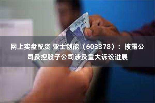 网上实盘配资 亚士创能（603378）：披露公司及控股子公司涉及重大诉讼进展