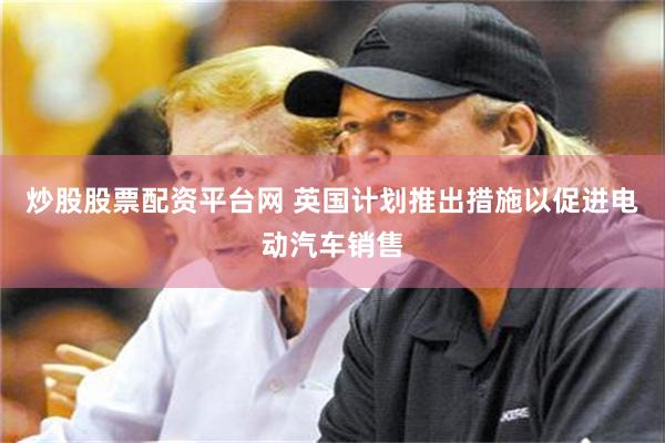 炒股股票配资平台网 英国计划推出措施以促进电动汽车销售