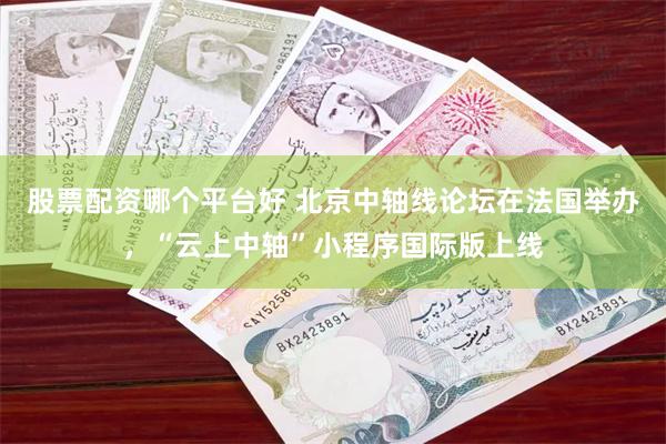 股票配资哪个平台好 北京中轴线论坛在法国举办,“云上中轴”小程序国际版上线