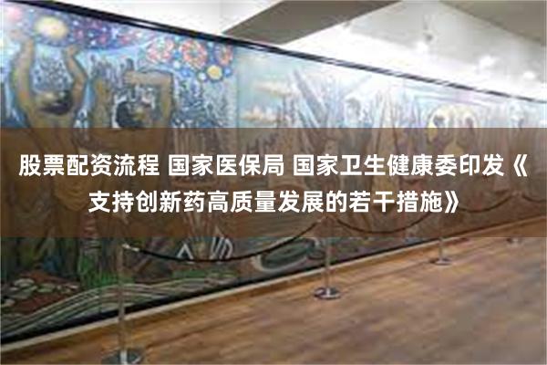 股票配资流程 国家医保局 国家卫生健康委印发《支持创新药高质量发展的若干措施》