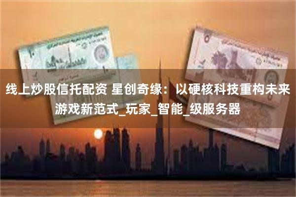 线上炒股信托配资 星创奇缘：以硬核科技重构未来游戏新范式_玩家_智能_级服务器