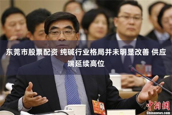 东莞市股票配资 纯碱行业格局并未明显改善 供应端延续高位