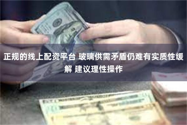 正规的线上配资平台 玻璃供需矛盾仍难有实质性缓解 建议理性操作