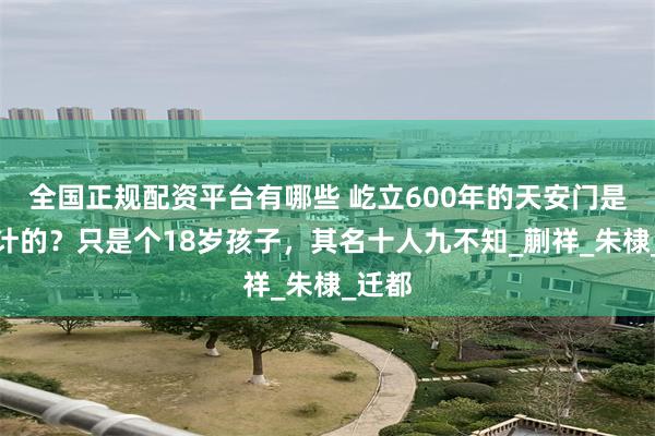 全国正规配资平台有哪些 屹立600年的天安门是谁设计的？只是个18岁孩子，其名十人九不知_蒯祥_朱棣_迁都