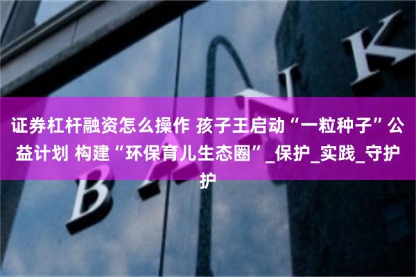 证券杠杆融资怎么操作 孩子王启动“一粒种子”公益计划 构建“环保育儿生态圈”_保护_实践_守护