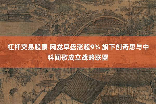 杠杆交易股票 网龙早盘涨超9% 旗下创奇思与中科闻歌成立战略联盟