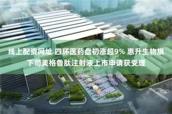 线上配资网址 四环医药盘初涨超9% 惠升生物旗下司美格鲁肽注射液上市申请获受理