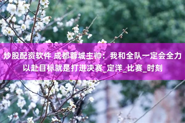 炒股配资软件 成都蓉城主帅:我和全队一定会全力以赴目标就是打进决赛_定洋_比赛_时刻
