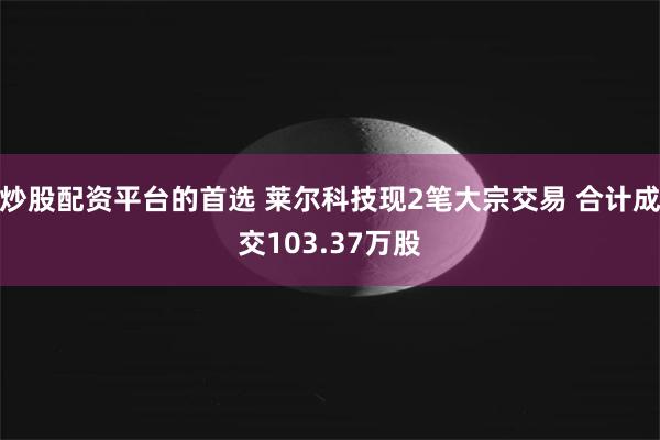 炒股配资平台的首选 莱尔科技现2笔大宗交易 合计成交103.37万股