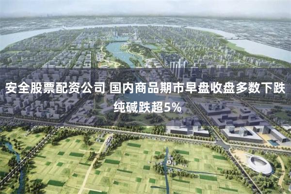 安全股票配资公司 国内商品期市早盘收盘多数下跌 纯碱跌超5%