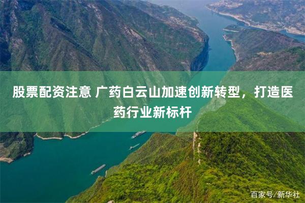 股票配资注意 广药白云山加速创新转型，打造医药行业新标杆