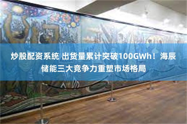 炒股配资系统 出货量累计突破100GWh！海辰储能三大竞争力重塑市场格局