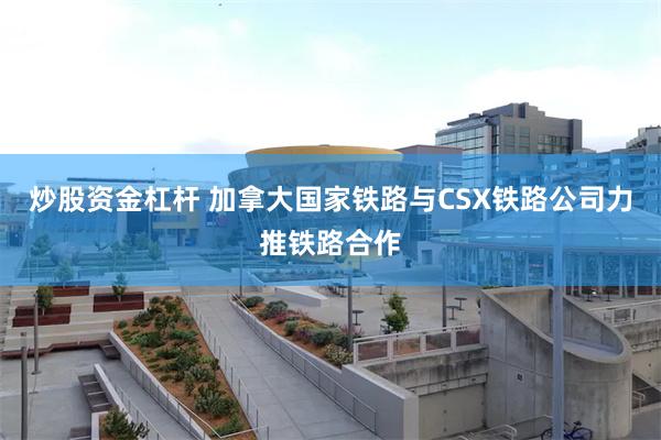 炒股资金杠杆 加拿大国家铁路与CSX铁路公司力推铁路合作