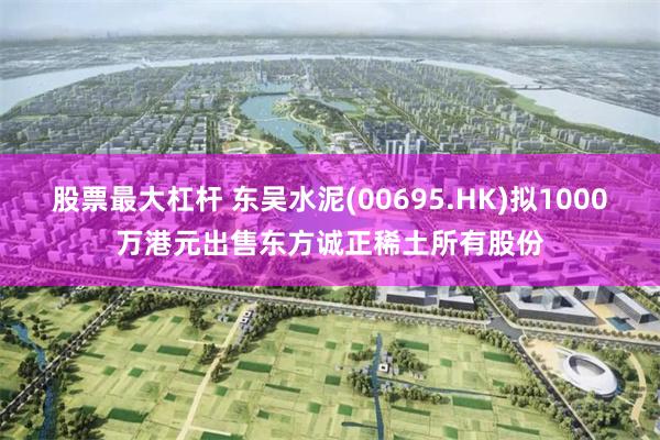股票最大杠杆 东吴水泥(00695.HK)拟1000万港元出售东方诚正稀土所有股份