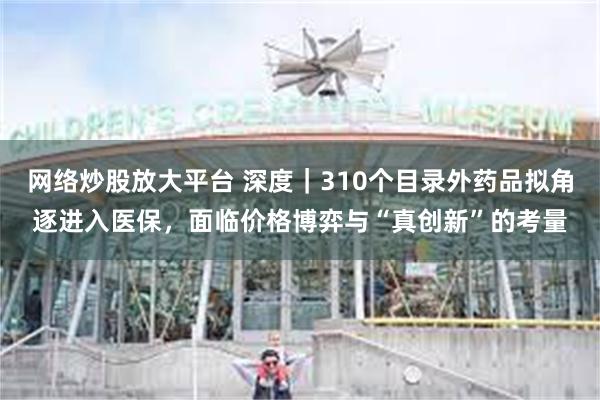 网络炒股放大平台 深度｜310个目录外药品拟角逐进入医保，面临价格博弈与“真创新”的考量
