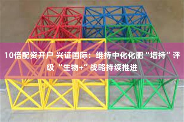 10倍配资开户 兴证国际：维持中化化肥“增持”评级 “生物+”战略持续推进