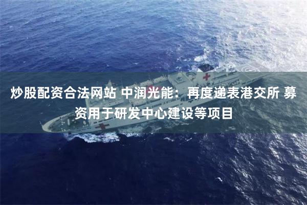 炒股配资合法网站 中润光能：再度递表港交所 募资用于研发中心建设等项目