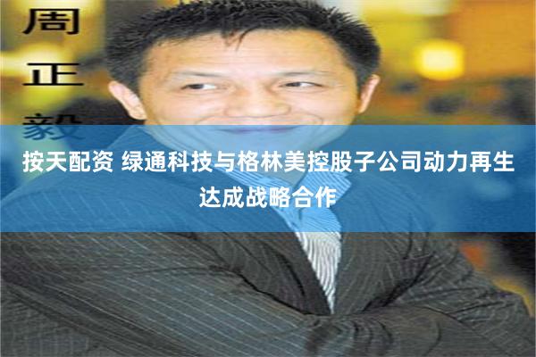 按天配资 绿通科技与格林美控股子公司动力再生达成战略合作