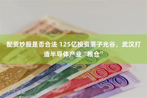 配资炒股是否合法 125亿投资落子光谷，武汉打造半导体产业“粮仓”