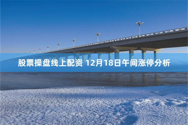 股票操盘线上配资 12月18日午间涨停分析